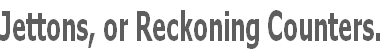 Jettons, or Reckoning Counters.